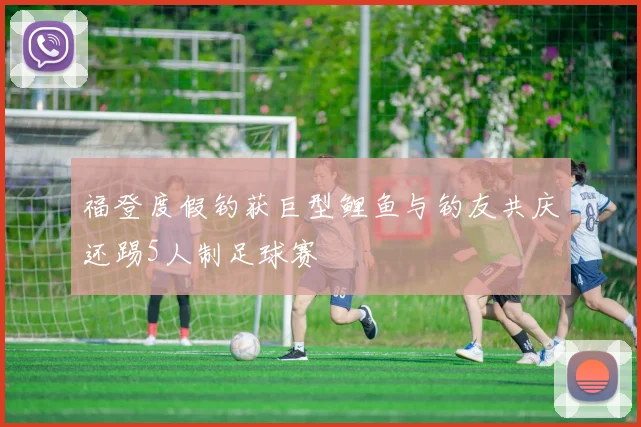 福登度假钓获巨型鲤鱼与钓友共庆还踢5人制足球赛