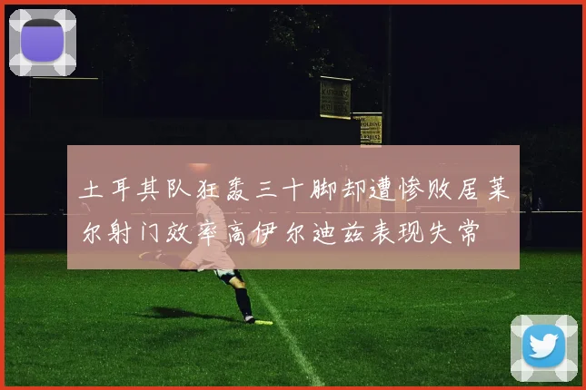 土耳其队狂轰三十脚却遭惨败居莱尔射门效率高伊尔迪兹表现失常