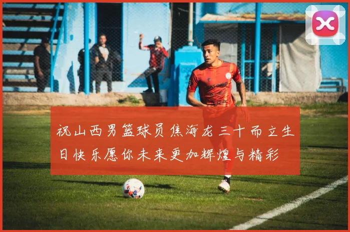 祝山西男篮球员焦海龙三十而立生日快乐愿你未来更加辉煌与精彩