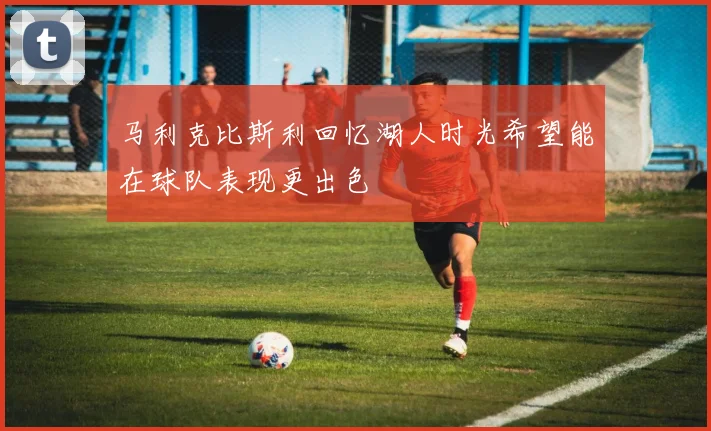 马利克比斯利回忆湖人时光希望能在球队表现更出色