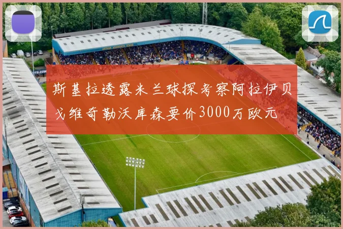 斯基拉透露米兰球探考察阿拉伊贝戈维奇勒沃库森要价3000万欧元