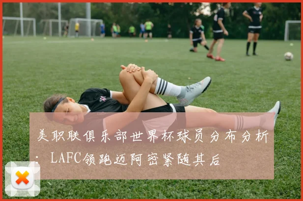 美职联俱乐部世界杯球员分布分析：LAFC领跑迈阿密紧随其后