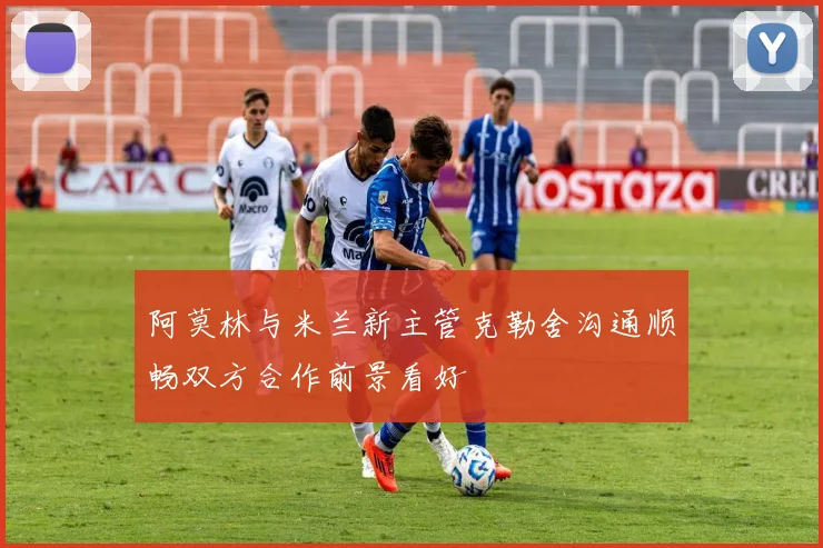 阿莫林与米兰新主管克勒舍沟通顺畅双方合作前景看好