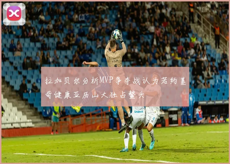 拉加贝尔分析MVP争夺战认为若约基奇健康亚历山大独占鳌头