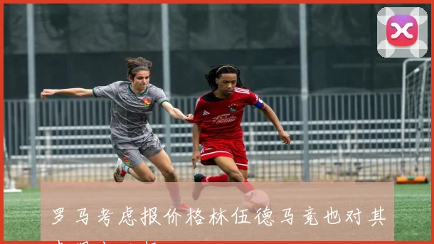 罗马考虑报价格林伍德马竞也对其表现出兴趣