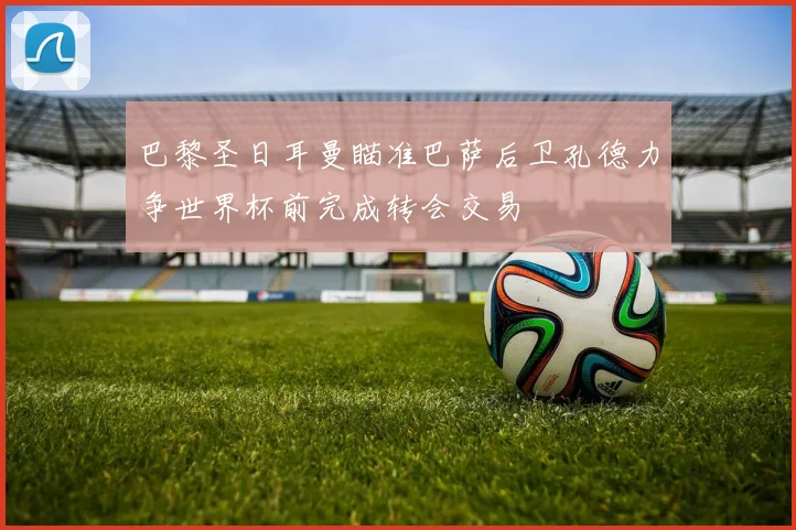 巴黎圣日耳曼瞄准巴萨后卫孔德力争世界杯前完成转会交易