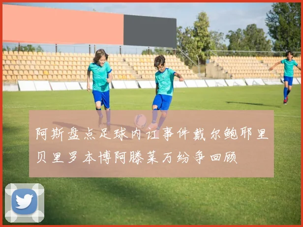 阿斯盘点足球内讧事件戴尔鲍耶里贝里罗本博阿滕莱万纷争回顾