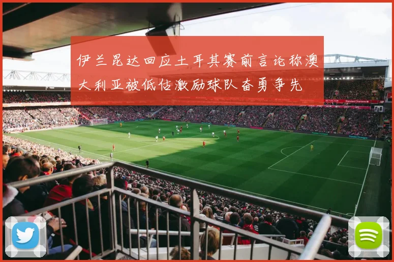 伊兰昆达回应土耳其赛前言论称澳大利亚被低估激励球队奋勇争先