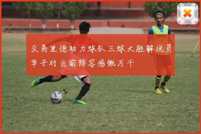交易里德助力球队三球大胜解说员华子对当前阵容感慨万千