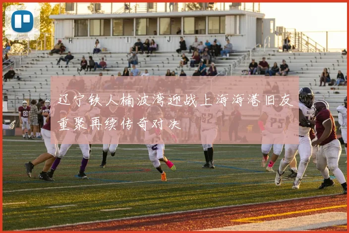 辽宁铁人楠波湾迎战上海海港旧友重聚再续传奇对决