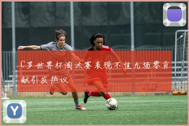 C罗世界杯淘汰赛表现不佳九场零贡献引发热议