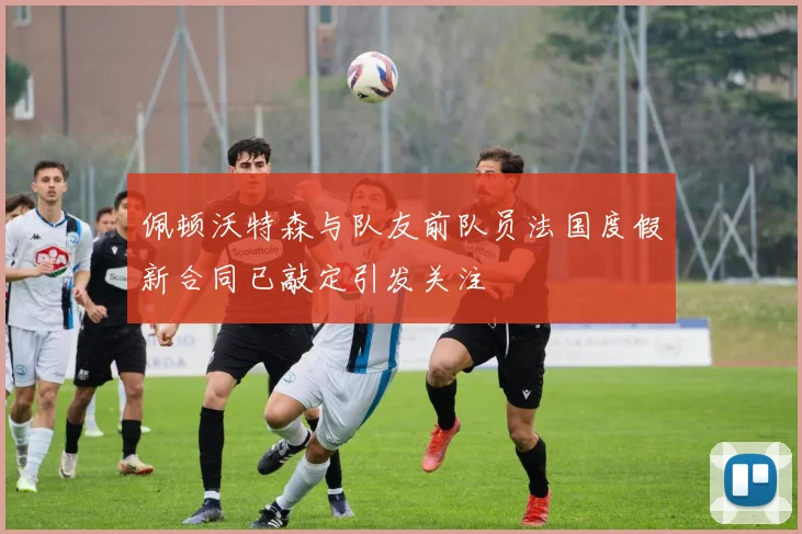 佩顿沃特森与队友前队员法国度假新合同已敲定引发关注
