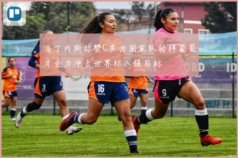 马丁内斯称赞C罗为国家队榜样葡萄牙全力冲击世界杯八强目标