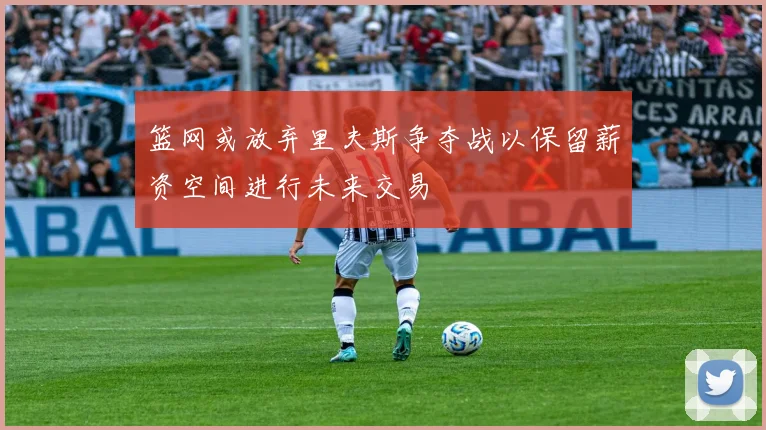 篮网或放弃里夫斯争夺战以保留薪资空间进行未来交易