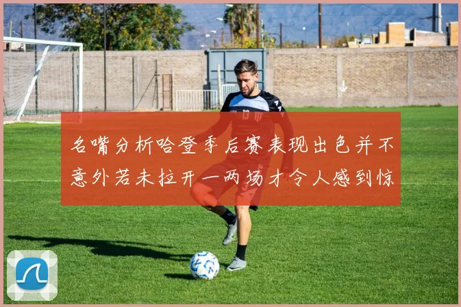 名嘴分析哈登季后赛表现出色并不意外若未拉开一两场才令人感到惊讶