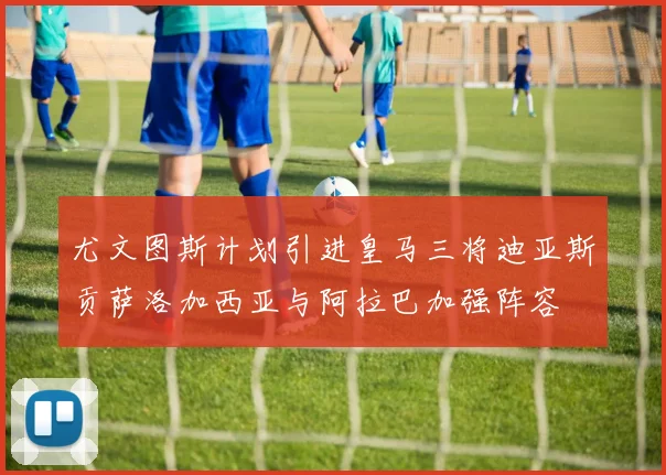 尤文图斯计划引进皇马三将迪亚斯贡萨洛加西亚与阿拉巴加强阵容