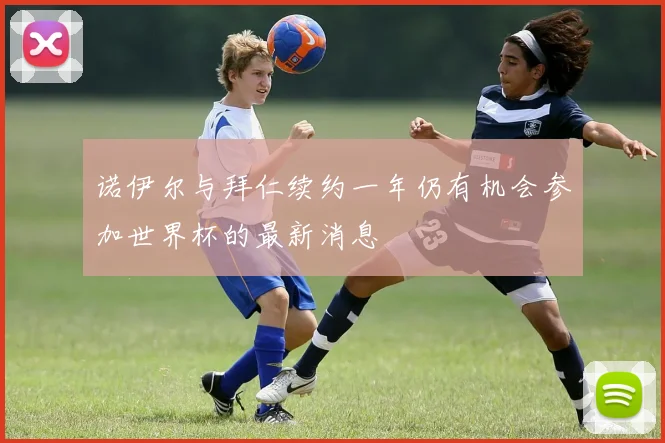 诺伊尔与拜仁续约一年仍有机会参加世界杯的最新消息