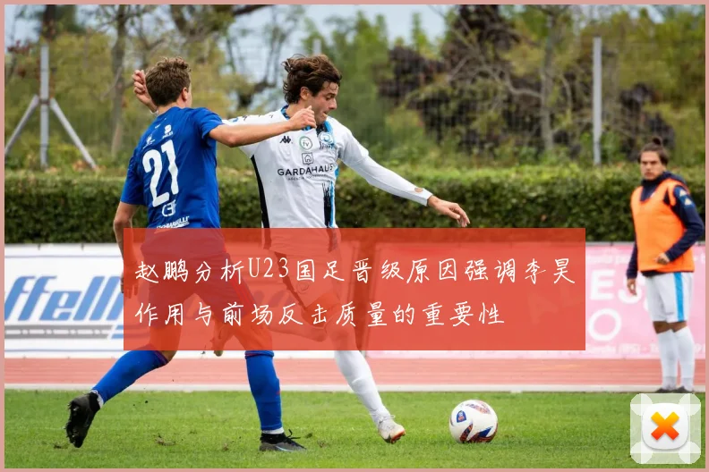 赵鹏分析U23国足晋级原因强调李昊作用与前场反击质量的重要性