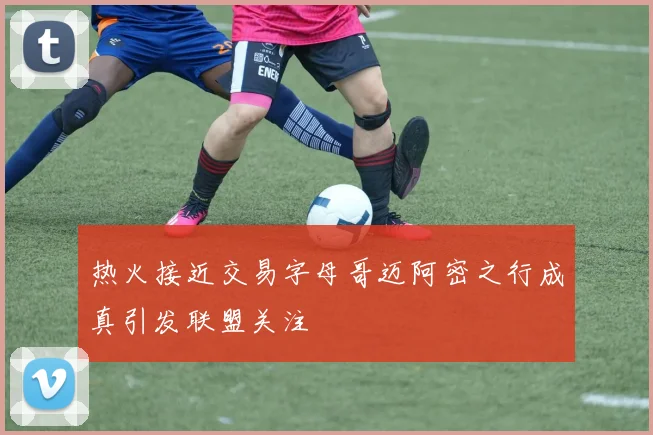 热火接近交易字母哥迈阿密之行成真引发联盟关注