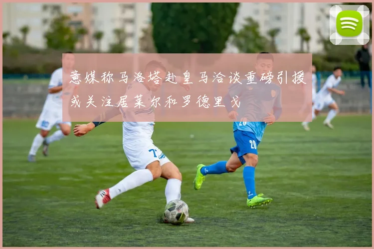 意媒称马洛塔赴皇马洽谈重磅引援或关注居莱尔和罗德里戈